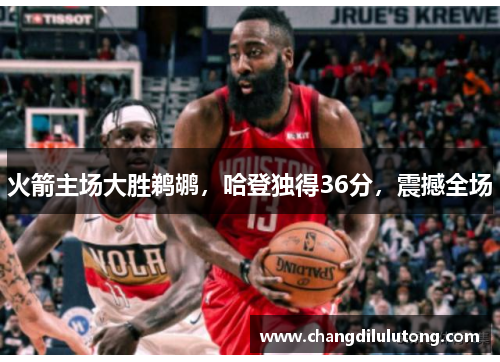 火箭主场大胜鹈鹕，哈登独得36分，震撼全场